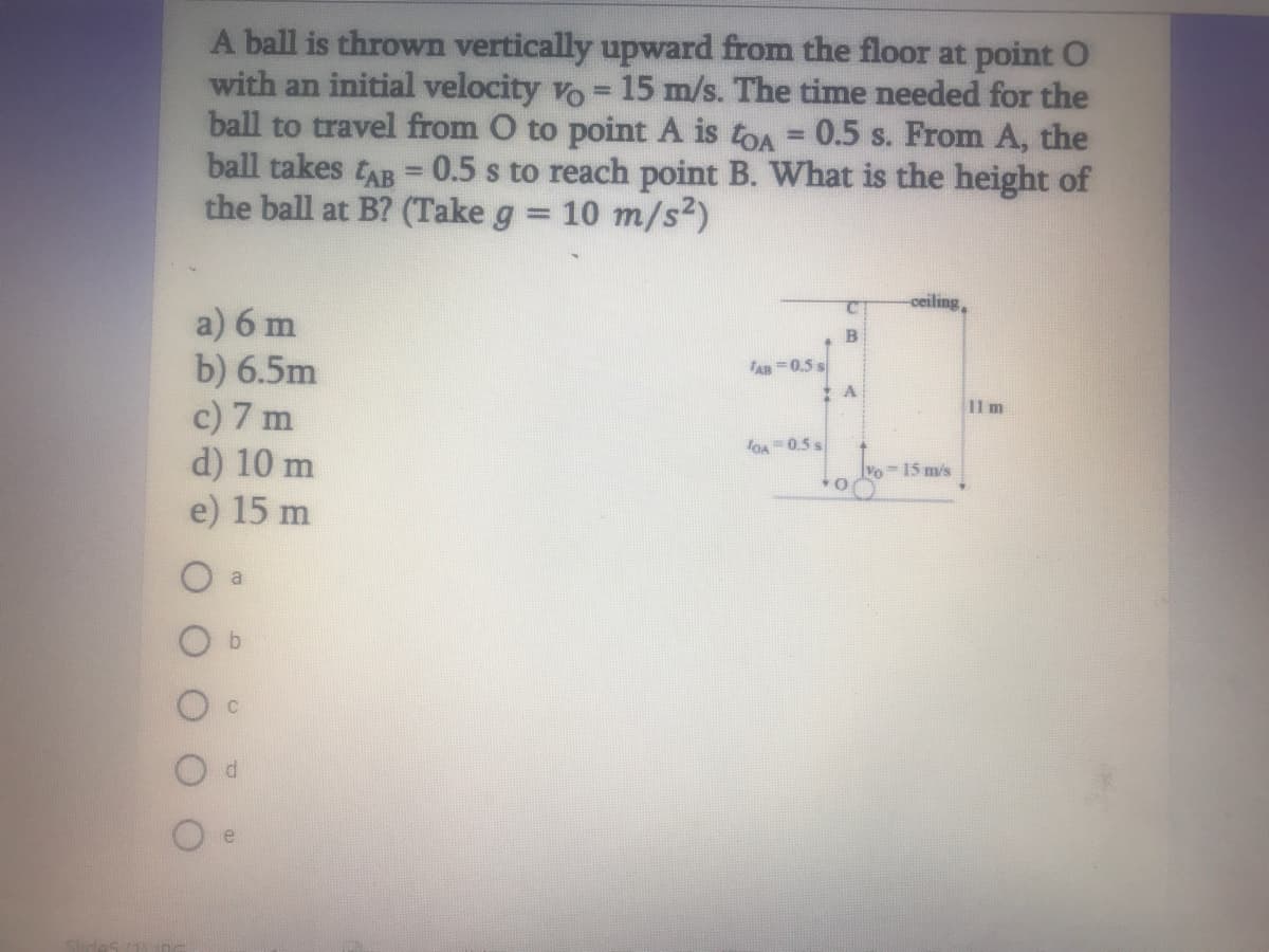 A ball is thrown vertically upward from the floor at point O
with an initial velocity vo = 15 m/s. The time needed for the
ball to travel from O to point A is toA = 0.5 s. From A, the
ball takes tAB =0.5 s to reach point B. What is the height of
the ball at B? (Take g
!3!
10 m/s2)
%3D
ceiling,
a) 6 m
b) 6.5m
c) 7 m
d) 10 m
e) 15 m
AR =0.5 s
11 m
OA 0.5 s
15 m/s
O a
