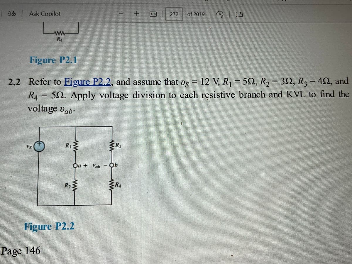 |at|Ask Copilot
ww
RA
+
272 of 2019
Figure P2.1
2.2 Refer to Figure P2.2, and assume that vs = 12 V, R₁ = 592, R2 = 32, R3 = 40, and
R4 502. Apply voltage division to each resistive branch and KVL to find the
voltage Vab
Figure P2.2
Page 146
R₂
R₁
www
ww
Oa + Vab - Ob
RA
R3