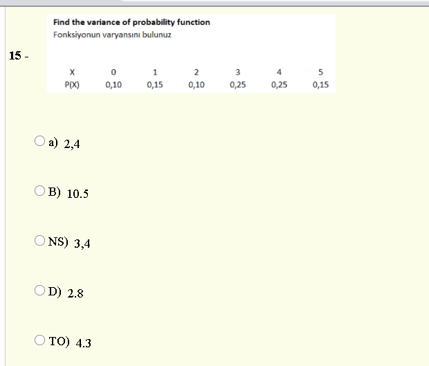 Find the variance of probability function
Fonksiyonun varyansını bulunuz
15 -
1
2
3
4
P(X)
0,10
0,15
0,10
0,25
0,25
0,15
О а) 2,4
ОВ) 10.5
O NS) 3,4
OD) 2.8
то) 4.3
