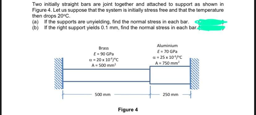 Two initially straight bars are joint together and attached to support as shown in
Figure 4. Let us suppose that the system is initially stress free and that the temperature
then drops 20°C.
(a) If the supports are unyielding, find the normal stress in each bar.
(b) If the right support yields 0.1 mm, find the normal stress in each bar.
Aluminium
Brass
E = 70 GPa
E = 90 GPa
a = 20 x 10/°C
A = 500 mm?
a = 25 x 10*/°C
A = 750 mm?
500 mm
250 mm
Figure 4
