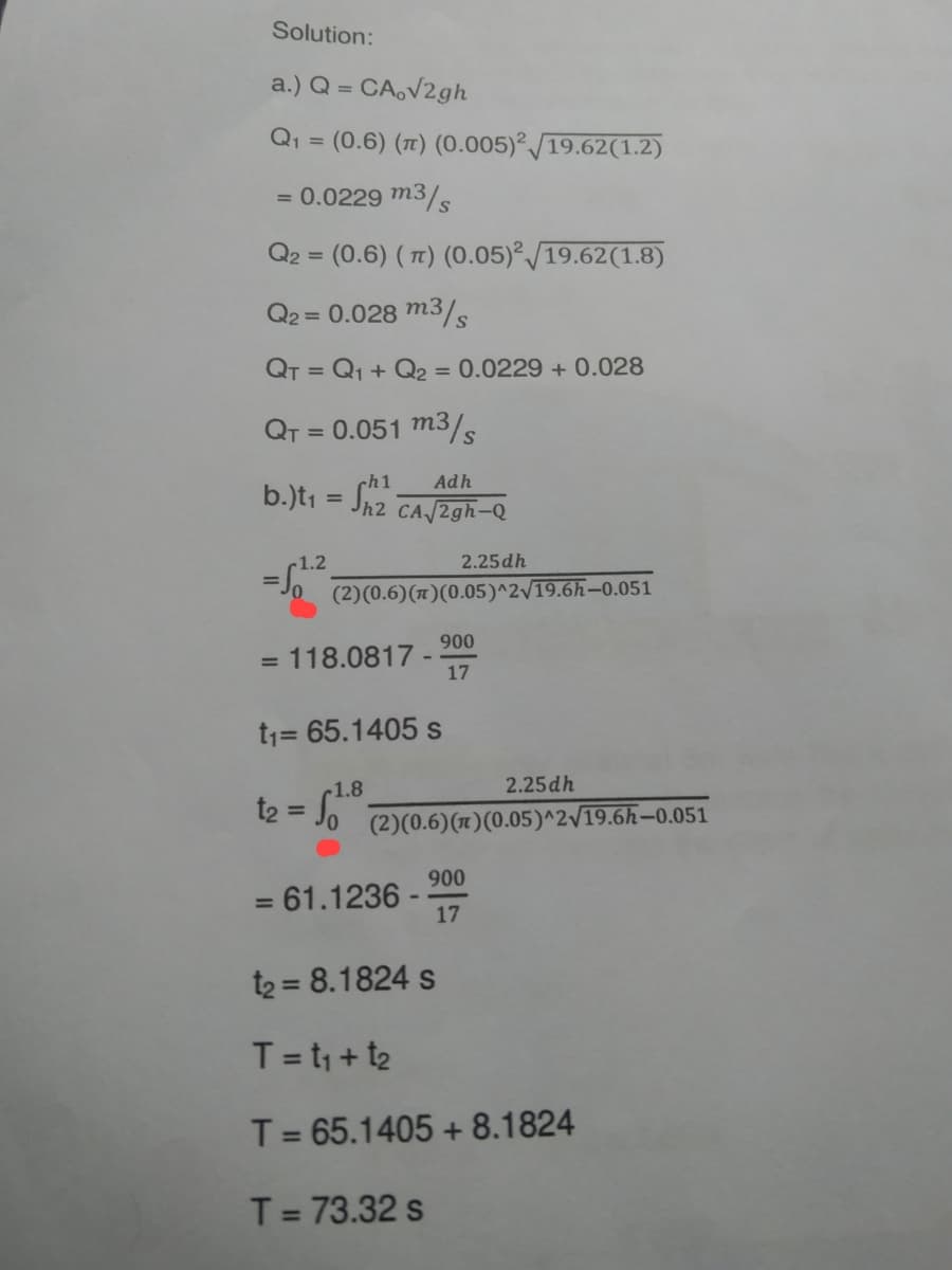 Solution:
a.) Q = CA,√2gh
Q₁ = (0.6) (π) (0.005)2/19.62(1.2)
= 0.0229 m3/s
Q2 = (0.6) (π) (0.05)2/19.62(1.8)
Q2 = 0.028 m3/s
QT = Q₁ + Q₂ = 0.0229 + 0.028
QT = 0.051 m3/s
ch1
Adh
b.)t₁ = 2₂²
h2 CA√/2gh-Q
-1.2
2.25 dh
=
(2)(0.6) (π)(0.05)^2√19.6h-0.051
900
= 118.0817-
17
t₁= 65.1405 s
1.8
2.25dh
t₂ =
(2)(0.6) (π)(0.05)^2√19.6h-0.051
900
= 61.1236-
17
t₂ = 8.1824 s
T = t₁ + t₂
T = 65.1405 +8.1824
T = 73.32 s