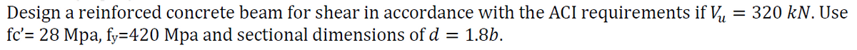 = 320 kN. Use
Design a reinforced concrete beam for shear in accordance with the ACI requirements if Vu
fc'= 28 Mpa, fy=420 Mpa and sectional dimensions of d
= 1.8b.
