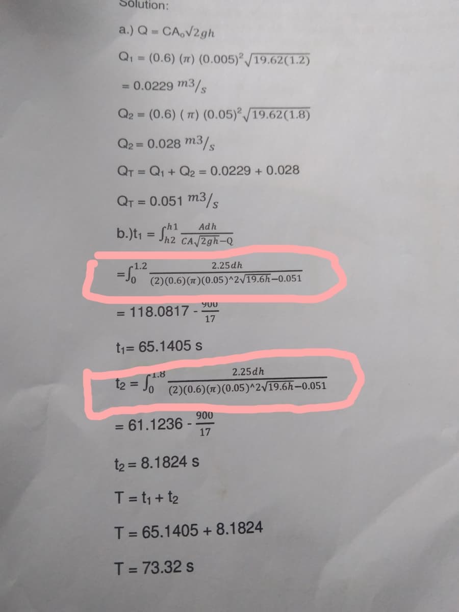 Solution:
a.) Q = CA,√2gh
Q₁ = (0.6) (π) (0.005)2/19.62(1.2)
= 0.0229 m3/s
Q2 = (0.6) (7) (0.05)2/19.62(1.8)
Q2 = 0.028 m3/s
QT = Q1 + Q2 = 0.0229 + 0.028
QT = 0.051 m3/s
ch1
Adh
b.)t₁ = Sh2 CA/2gh-Q
2.25dh
= 51.²² (2)(0.6) (π)(0.05)^2√19.6h-0.051
900
= 118.0817 -
17
t₁= 65.1405 s
1.8
2.25dh
t₂ = √√₁₁ (2)(0.6) (π)(0.05)^2√19.6h-0.051
900
= 61.1236 -
17
t₂ = 8.1824 s
T = t₁ + t₂
T = 65.1405 +8.1824
T = 73.32 s