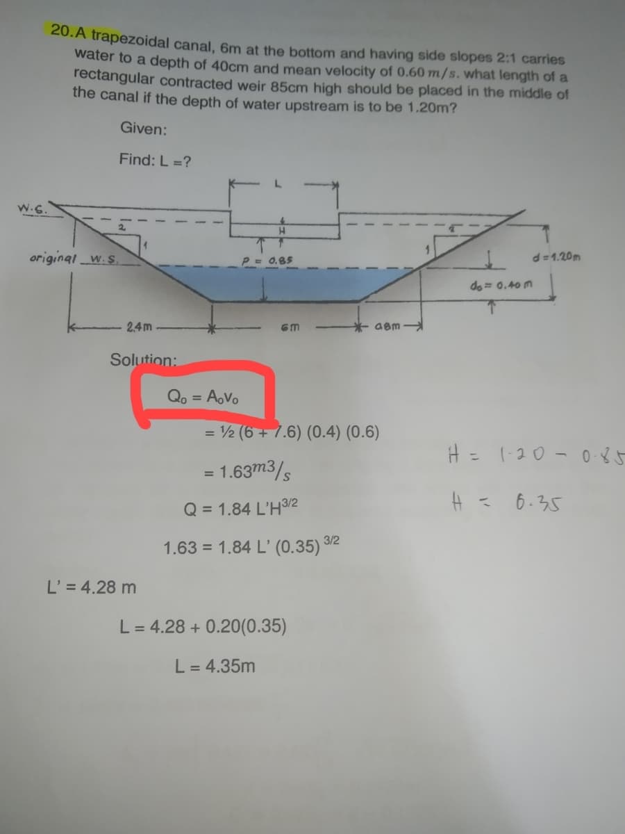 20. A trapezoidal canal, 6m at the bottom and having side slopes 2:1 carries
water to a depth of 40cm and mean velocity of 0.60 m/s. what length of a
rectangular contracted weir 85cm high should be placed in the middle of
the canal if the depth of water upstream is to be 1.20m?
Given:
Find: L =?
H
d=1.20m
P = 0.85
do= 0.40 m
H = 1-20-0-85
H = 6.35
original w.s
2,4m
Solution:
L' = 4.28 m
GM
= ½ (6 + 7.6) (0.4) (0.6)
= 1.63m3/s
Q = 1.84 L'H 3/2
1.63 = 1.84 L' (0.35) 3/2
Qo = AoVo
*aam
L = 4.28 +0.20(0.35)
L = 4.35m