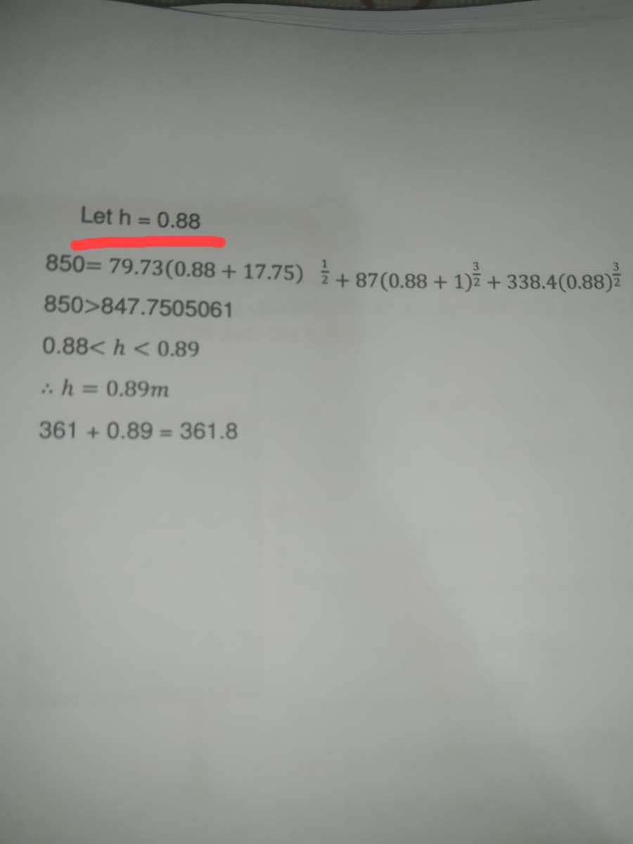 Let h = 0.88
3
850= 79.73(0.88 +17.75) +87 (0.88 + 1)² + 338.4(0.88)
850>847.7505061
0.88<h < 0.89
:. h = 0.89m
361 +0.89 = 361.8