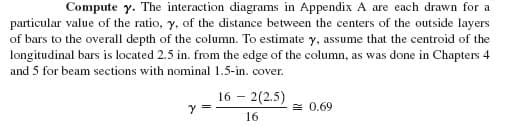 Compute y. The interaction diagrams in Appendix A are each drawn for a
particular value of the ratio, y, of the distance between the centers of the outside layers
of bars to the overall depth of the column. To estimate y, assume that the centroid of the
longitudinal bars is located 2.5 in. from the edge of the column, as was done in Chapters 4
and 5 for beam sections with nominal 1.5-in. cover.
16 - 2(2.5)
= 0.69
16
