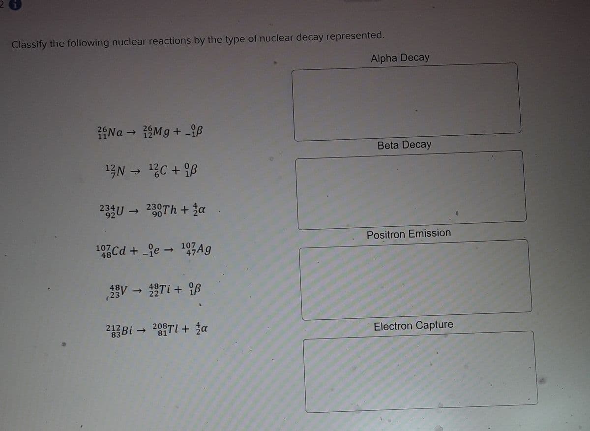 Classify the following nuclear reactions by the type of nuclear decay represented.
Alpha Decay
1Na - 1Mg + -iß
Beta Decay
13N - 1C + B
234U 238Th + 3a
->
90
Positron Emission
19 Cd + je - 197Ag
107
gV - Ti + ß
23
2Bi - 209TI + 3a
212
Electron Capture
81
