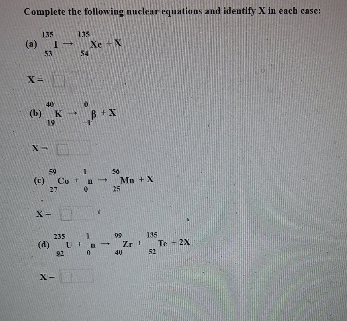 Complete the following nuclear equations and identify X in each case:
135
135
(a)
Xe +X
54
I
53
X =
40
(b)
19
B+X
-1
X=
59
56
(c)
Co + n -
25
Mn +X
27
X =
235
99
135
Zr +
40
(d)
U + n
Te + 2X
92
52
X=
