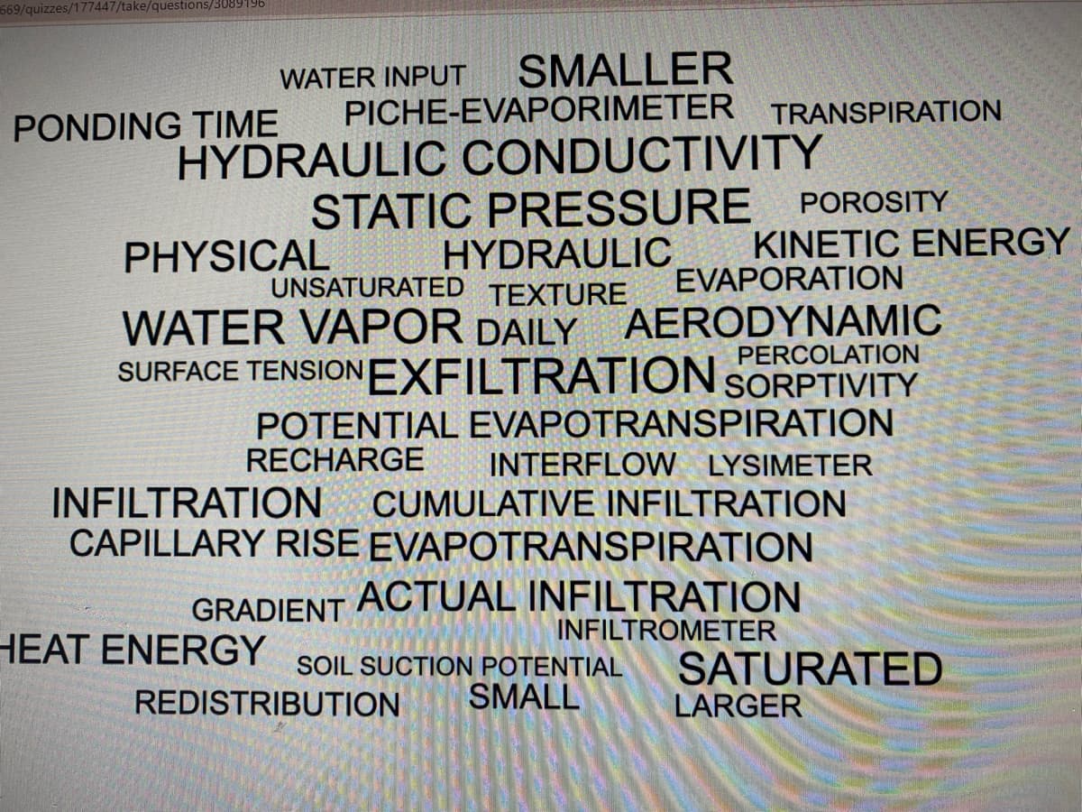 669/quizzes/177447/take/questions/3089196
WATER INPUT
SMALLER
PICHE-EVAPORIMETER TRANSPIRATION
PONDING TIME
HYDRAULIC CONDUCTIVITY
STATIC PRESSURE
PHYSICAL HYDRAULIC
POROSITY
KINETIC ENERGY
EVAPORATION
WATER VAPOR DAILY AERODYNAMIC
SURFACE TENSIONEXFILTRATION SORPTIVITY
UNSATURATED TEXTURE
PERCOLATION
POTENTIAL EVAPOTRANSPIRATION
RECHARGE
INTERFLOW LYSIMETER
INFILTRATION
CAPILLARY RISE EVAPOTRANSPIRATION
CUMULATIVE INFILTRATION
ACTUAL INFILTRATION
INFILTROMETER
GRADIENT
HEAT ENERGY
SOIL SUCTION POTENTIAL
SATURATED
REDISTRIBUTION
SMALL
LARGER
