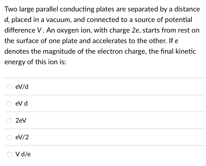 Two large parallel conducting plates are separated by a distance
d, placed in a vacuum, and connected to a source of potential
difference V. An oxygen ion, with charge 2e, starts from rest on
the surface of one plate and accelerates to the other. If e
denotes the magnitude of the electron charge, the final kinetic
energy of this ion is:
eV/d
eV d
2eV
eV/2
O vd/e
