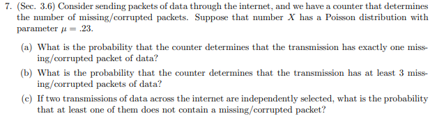 7. (Sec. 3.6) Consider sending packets of data through the internet, and we have a counter that determines
the number of missing/corrupted packets. Suppose that number X has a Poisson distribution with
parameter 23.
=
(a) What is the probability that the counter determines that the transmission has exactly one miss-
ing/corrupted packet of data?
(b) What is the probability that the counter determines that the transmission has at least 3 miss
ing/corrupted packets of data?
(c) If two transmissions of data across the internet ar
that at least one of them does not contain a missing/corrupted packet?
e independently selected, what is the probability
