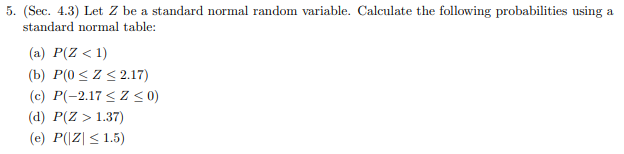 5. (Sec. 4.3) Let Z be a standard normal random variable. Calculate the following probabilities using
standard normal table
al
(a) P(Z < 1)
(b) P(0 Z2.17)
(c) P(-2.17Z< 0)
(d) P(Z 1.37)
(e) P((Z 1.5)
