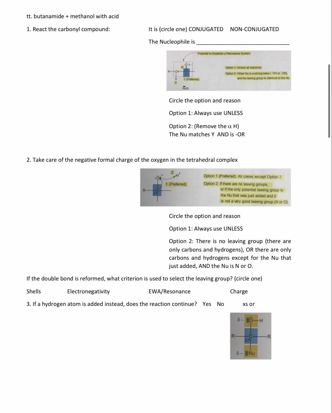 tt. butanamide + methanol with acid
1. React the carbonyl compound:
It is (circle one) CONJUGATED
NON-CONJUGATED
The Nucleophile is
Potential to Establish a Resonance System
Option 1: Almost all reactions
Option 2 When Nu is a strong base (OH or OR),
1 (Preferred)
and the leaving group is identical to the Nu
NUB
Circle the option and reason
Option 1: Always use UNLESS
Option 2: (Remove the a H)
The Nu matches Y AND is -OR
2. Take care of the negative formal charge of the oxygen in the tetrahedral complex
Option 1 (Preferred): All cases except Option 2
1 (Preferred)
Option 2: If there are no leaving groups,
R-
or if the only potential leaving group is
the Nu that was just added and it
is not a very good leaving group (N or O).
Circle the option and reason
Option 1: Always use UNLESS
Option 2: There is no leaving group (there are
only carbons and hydrogens), OR there are only
carbons and hydrogens except for the Nu that
just added, AND the Nu is N or O.
If the double bond is reformed, what criterion is used to select the leaving group? (circle one)
Shells
Electronegativity
EWA/Resonance
Charge
3. If a hydrogen atom is added instead, does the reaction continue? Yes No
Xsor
8- HÖ-H
R
8- Nu
