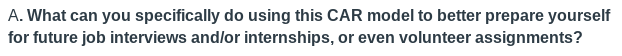A. What can you specifically do using this CAR model to better prepare yourself
for future job interviews and/or internships, or even volunteer assignments?

