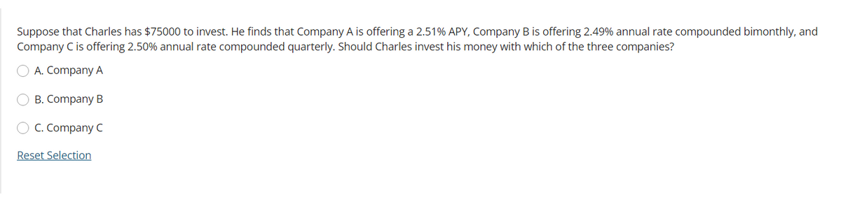 Suppose that Charles has $75000 to invest. He finds that Company A is offering a 2.51% APY, Company B is offering 2.49% annual rate compounded bimonthly, and
Company C is offering 2.50% annual rate compounded quarterly. Should Charles invest his money with which of the three companies?
A. Company A
B. Company B
C. Company C
Reset Selection
