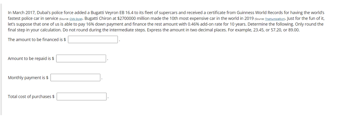 In March 2017, Dubai's police force added a Bugatti Veyron EB 16.4 to its fleet of supercars and received a certificate from Guinness World Records for having the world's
fastest police car in service (Source: CNN Style). Bugatti Chiron at $2700000 million made the 10th most expensive car in the world in 2019 (Source: TheHumbleRich). Just for the fun of it,
let's suppose that one of us is able to pay 16% down payment and finance the rest amount with 0.46% add-on rate for 10 years. Determine the following. Only round the
final step in your calculation. Do not round during the intermediate steps. Express the amount in two decimal places. For example, 23.45, or 57.20, or 89.00.
The amount to be financed is $
Amount to be repaid is $
Monthly payment is $
Total cost of purchases $

