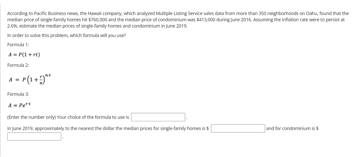 According to Pacific Business news, the Hawaii company, which analyzed Multiple Listing Service sales data from more than 350 neighborhoods on Oahu, found that the
median price of single-family homes hit $760,000 and the median price of condominium was $413,000 during June 2016. Assuming the inflation rate were to persist at
2.6%, estimate the median prices of single-family homes and condominium in June 2019.
In order to solve this problem, which formula will you use?
Formula 1:
A = P(1+ rt)
Formula 2:
n-t
P(1 + )**
A =
Formula 3:
A = Pert
(Enter the number only) Your choice of the formula to use is
In June 2019, approximately to the nearest the dollar the median prices for single-family homes is $
and for condominium is $
