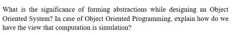 What is the significance of forming abstractions while designing an Object
Oriented System? In case of Object Oriented Programming, explain how do we
have the view that computation is simulation?
