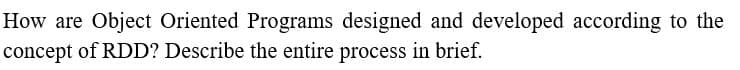 How are Object Oriented Programs designed and developed according to the
concept of RDD? Describe the entire process in brief.
