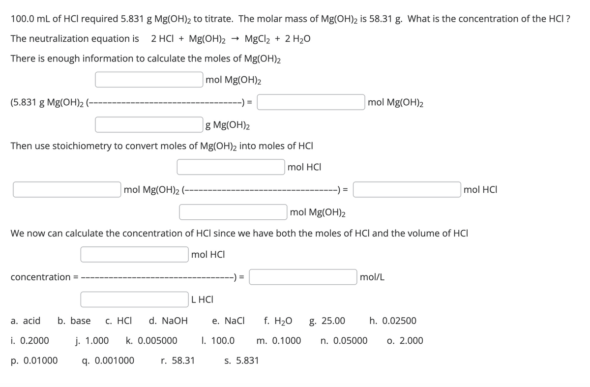 100.0 mL of HCI required 5.831 g Mg(OH)2 to titrate. The molar mass of Mg(OH)2 is 58.31 g. What is the concentration of the HCI ?
The neutralization equation is
2 HCI + Mg(OH)2
MgCl₂ + 2 H₂O
There is enough information to calculate the moles of Mg(OH)2
mol Mg(OH)2
-):
(5.831 g Mg(OH)₂ (-
g Mg(OH)₂
Then use stoichiometry to convert moles of Mg(OH)2 into moles of HCI
mol HCI
concentration
a. acid
i. 0.2000
mol Mg(OH)2 (--
mol Mg(OH)2
We now can calculate the concentration of HCI since we have both the moles of HCI and the volume of HCI
mol HCI
p. 0.01000
b. base c. HCI
NaOH
j. 1.000 k. 0.005000
q. 0.001000
L HCI
r. 58.31
e. NaCl
I. 100.0
f. H₂O
m. 0.1000
s. 5.831
g. 25.00
mol Mg(OH)2
mol/L
n. 0.05000
h. 0.02500
mol HCI
o. 2.000