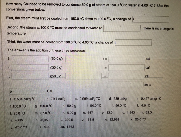 How many Cal need to be removed to condense 50.0 g of steam at 150.0 °C to water at 4.00 °C ? Use the
conversions given below.
First, the steam must first be cooled from 150.0 °C down to 100.0 °C, a change of i
Second, the steam at 100.0 °C must be condensed to water at
temperature
Third, the water must be cooled from 100.0 °C to 4.00 °C, a change of i
The answer is the addition of these three processes
(
(
Р
a. 0.504 cal/g °C
f. 150.0 °C
1. 25.0 °C
s. 4,795
y. -25.0 °C
)(50.0 g)(
)(50.0 g)
)(50.0 g)
Cal
b. 79.7 cal/g
g. 100.0 °C
m. 37.0 °C
t. 26,950
z. 5.00
c. 0.999 cal/g °C
i. 50.0 °C
h. 50.0 g
n. 5.00 g
u. 399.5
aa. 184.8
0. 647
v. 184.8
d. 539 cal/g
j. 96.0 °C
p. 33.0
w. 32,988
1,243
, there is no change in
cal
cal
cal
cal =
e. 0.497 cal/g °C
k. 4.0 °C
r. 63.0
x. 25.0 °C