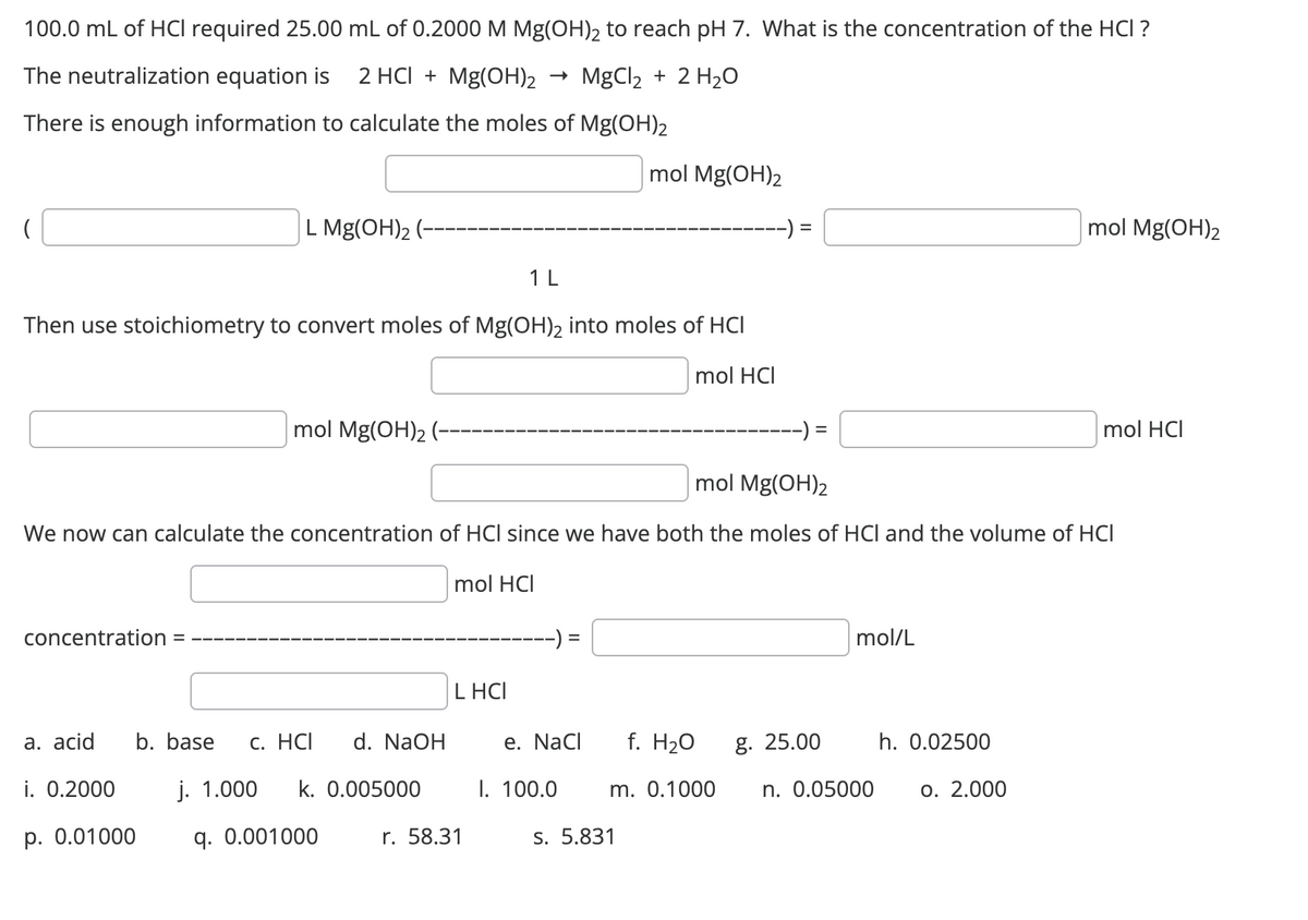 100.0 mL of HCI required 25.00 mL of 0.2000 M Mg(OH)2 to reach pH 7. What is the concentration of the HCI ?
2 HCI + Mg(OH)₂ MgCl₂ + 2 H₂O
The neutralization equation is
There is enough information to calculate the moles of Mg(OH)2
(
L Mg(OH)₂ (-
concentration =
Then use stoichiometry to convert moles of Mg(OH)₂ into moles of HCI
mol HCI
a. acid
i. 0.2000
p. 0.01000
mol Mg(OH)₂ (-
b. base c. HCI
d. NaOH
mol Mg(OH)2
We now can calculate the concentration of HCI since we have both the moles of HCI and the volume of HCI
j. 1.000 k. 0.005000
q. 0.001000
1 L
mol HCI
LHCI
r. 58.31
=
mol Mg(OH)2
e. NaCl
I. 100.0
f. H₂O
m. 0.1000
s. 5.831
=
g. 25.00
mol/L
n. 0.05000
h. 0.02500
mol Mg(OH)2
o. 2.000
mol HCI