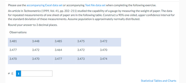 Please use the accompanying Excel data set or accompanying Text file data set when completing the following exercise.
An article in Technometrics (1999, Vol. 41, pp. 202-211) studied the capability of a gauge by measuring the weight of paper. The data
for repeated measurements of one sheet of paper are in the following table. Construct a 90% one-sided, upper confidence interval for
the standard deviation of these measurements. Assume population is approximately normally distributed.
Round your answer to 3 decimal places.
Observations
3.481
3.477
3.470
6 S
3.448
3.472
3.470
3.485
3.464
3.477
3.475
3.472
3.473
3.472
3.470
3.474
Statistical Tables and Charts