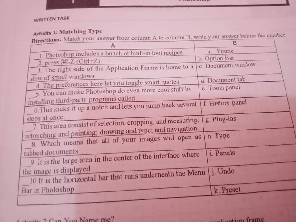 WRITTEN TASK
Activity 1: Matching Type
Directions: Match your answer from column A to column B, write your answer before the number.
A
1 Photoshop includes a bunch of built-in tool recipes.
2 press H-Z (Ctrl+Z).
3. The right side of the Application Frame is home to a
slew of small windows
4. The preferences here let you toggle smart quotes
5. You can make Photoshop do even more cool stuff by
installing third-party programs called
6. This kicks it up a notch and lets you jump back severalf. History panel
a. Frame
b. Option Bar
c. Document window
d. Document tab
e. Tools panel
steps at once.
7. This area consist of selection, cropping, and measuring; g. Plug-ins
retouching and painting; drawing and type; and navigation.
8. Which means that all of your images will open ash. Type
tabbed documents
9. It is the large area in the center of the interface where
the image is displayed
10.It is the horizontal bar that runs underneath the Menu j. Undo
Bar in Photoshop.
i. Panels
k. Preset
2 Can You Name me?
ligntion frame
