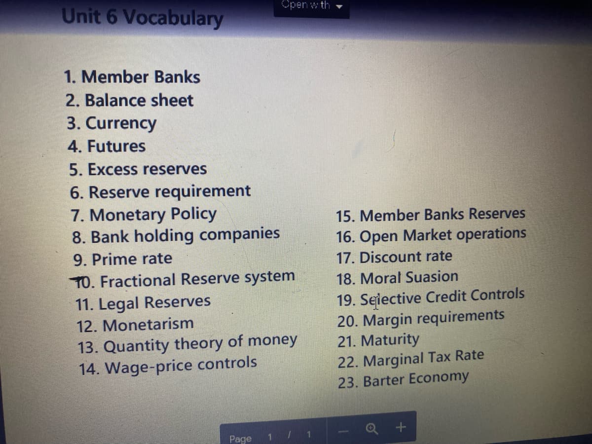 Unit 6 Vocabulary
1. Member Banks
2. Balance sheet
3. Currency
4. Futures
5. Excess reserves
6. Reserve requirement
7. Monetary Policy
8. Bank holding companies
9. Prime rate
10. Fractional Reserve system
11. Legal Reserves
12. Monetarism
Open with
13. Quantity theory of money
14. Wage-price controls
Page
1
1
1
15. Member Banks Reserves
16. Open Market operations
17. Discount rate
18. Moral Suasion
19. Selective Credit Controls
20. Margin requirements
21. Maturity
22. Marginal Tax Rate
23. Barter Economy