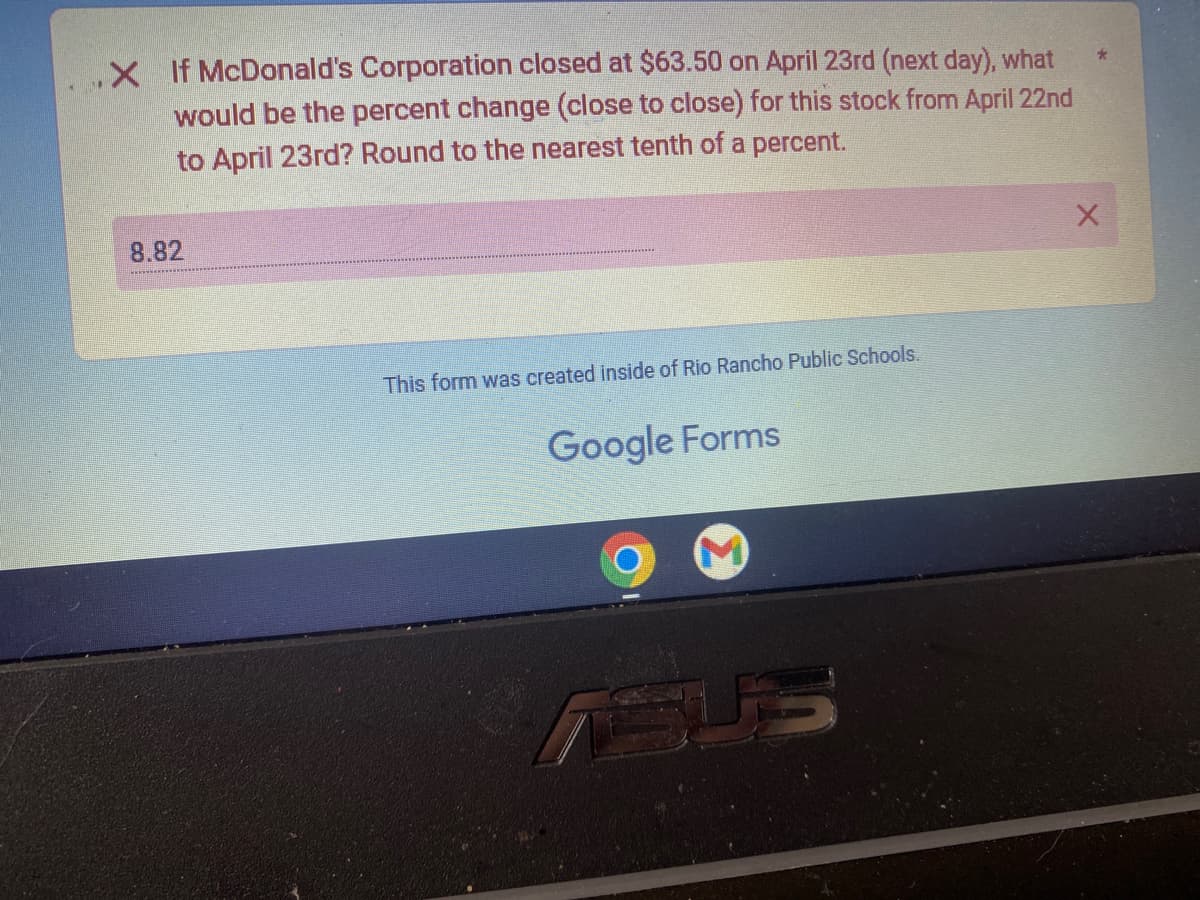 .X If McDonald's Corporation closed at $63.50 on April 23rd (next day), what
would be the percent change (close to close) for this stock from April 22nd
to April 23rd? Round to the nearest tenth of a percent.
8.82
This form was created inside of Rio Rancho Public Schools.
Google Forms
SUS
*
X