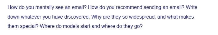 How do you mentally see an email? How do you recommend sending an email? Write
down whatever you have discovered. Why are they so widespread, and what makes
them special? Where do models start and where do they go?