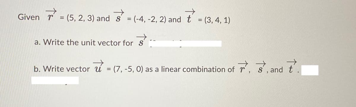 Given
(5, 2, 3) and s = (-4, -2, 2) and t = (3, 4, 1)
%3D
%3D
a. Write the unit vector for
b. Write vector u = (7, -5, 0) as a linear combination of r, s',and t
%3D
