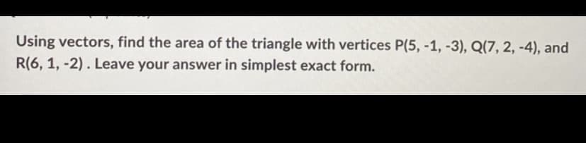 Using vectors, find the area of the triangle with vertices P(5, -1, -3), Q(7, 2, -4), and
R(6, 1, -2). Leave your answer in simplest exact form.