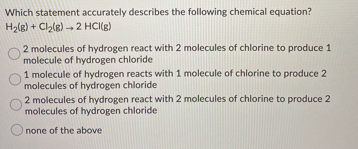 Which statement accurately describes the following chemical equation?
H2(g) + Cl2(g) → 2 HCI(g)
2 molecules of hydrogen react with 2 molecules of chlorine to produce 1
molecule of hydrogen chloride
1 molecule of hydrogen reacts with 1 molecule of chlorine to produce 2
molecules of hydrogen chloride
2 molecules of hydrogen react with 2 molecules of chlorine to produce 2
molecules of hydrogen chloride
O none of the above
