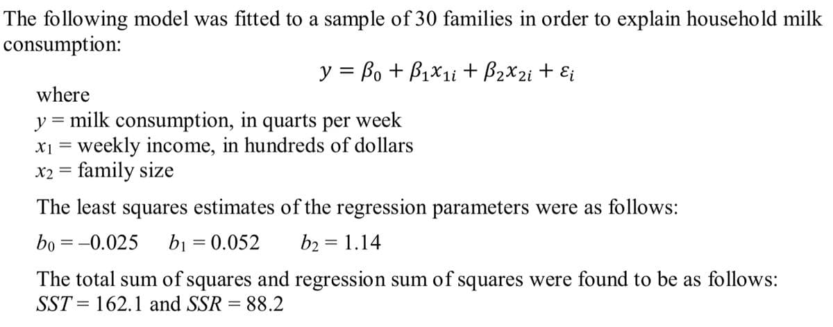 The following model was fitted to a sample of 30 families in order to explain household milk
consumption:
y = Bo + B1x1i + B2x2i + Ei
where
y = milk consumption, in quarts per week
x1 = weekly income, in hundreds of dollars
X2 = family size
The least squares estimates of the regression parameters were as follows:
bo = -0.025
bi = 0.052
b2 = 1.14
%3D
|3D
The total sum of squares and regression sum of squares were found to be as follows:
SST = 162.1 and SSR = 88.2
|3D
