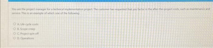 You are the project manager for a technical implementation project. The customer has requested that you factor in the after-the-project costs, such as maintenance and
service. This is an example of which one of the following.
O A Life cycle costs
OB. Scope creep
OC Project spin off
OD. Operations