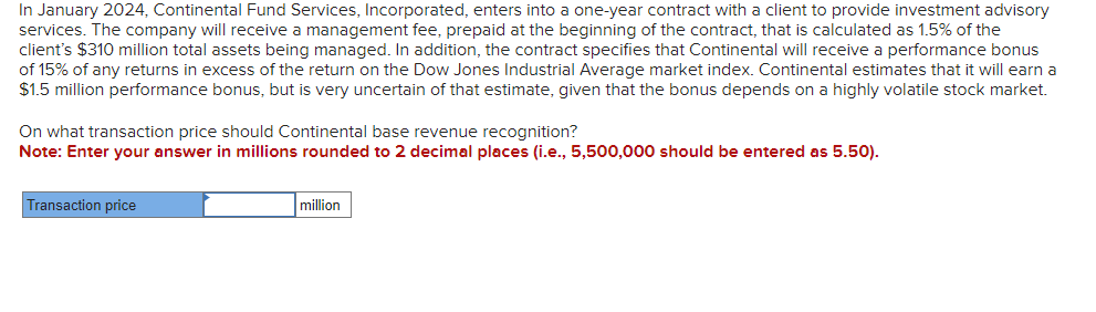 In January 2024, Continental Fund Services, Incorporated, enters into a one-year contract with a client to provide investment advisory
services. The company will receive a management fee, prepaid at the beginning of the contract, that is calculated as 1.5% of the
client's $310 million total assets being managed. In addition, the contract specifies that Continental will receive a performance bonus
of 15% of any returns in excess of the return on the Dow Jones Industrial Average market index. Continental estimates that it will earn a
$1.5 million performance bonus, but is very uncertain of that estimate, given that the bonus depends on a highly volatile stock market.
On what transaction price should Continental base revenue recognition?
Note: Enter your answer in millions rounded to 2 decimal places (i.e., 5,500,000 should be entered as 5.50).
Transaction price
million