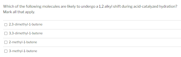 Which of the following molecules are likely to undergo a 1,2 alkyl shift during acid-catalyzed hydration?
Mark all that apply.
2,3-dimethyl-1-butene
3,3-dimethyl-1-butene
2-methyl-1-butene
3-methyl-1-butene