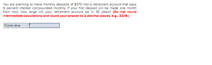 You are planning to make monthly deposits of $370 into a retirement account that pays
9 percent interest compounded monthly. If your first deposit will be made one month
from now, how large will your retirement account be in 35 years? (Do not round
Intermediate calculations and round your answer to 2 decimal places, e.g., 32.16.)
Future value