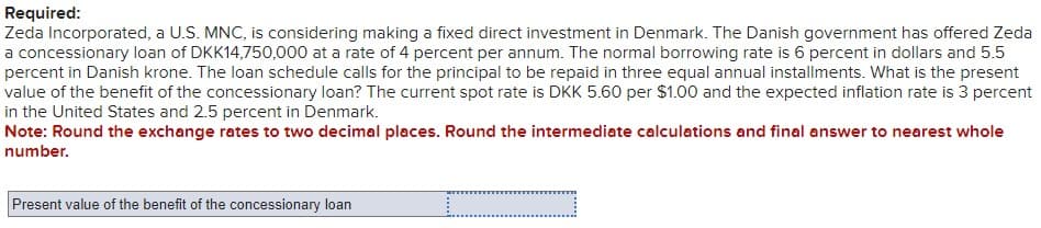 Required:
Zeda Incorporated, a U.S. MNC, is considering making a fixed direct investment in Denmark. The Danish government has offered Zeda
a concessionary loan of DKK14,750,000 at a rate of 4 percent per annum. The normal borrowing rate is 6 percent in dollars and 5.5
percent in Danish krone. The loan schedule calls for the principal to be repaid in three equal annual installments. What is the present
value of the benefit of the concessionary loan? The current spot rate is DKK 5.60 per $1.00 and the expected inflation rate is 3 percent
in the United States and 2.5 percent in Denmark.
Note: Round the exchange rates to two decimal places. Round the intermediate calculations and final answer to nearest whole
number.
Present value of the benefit of the concessionary loan