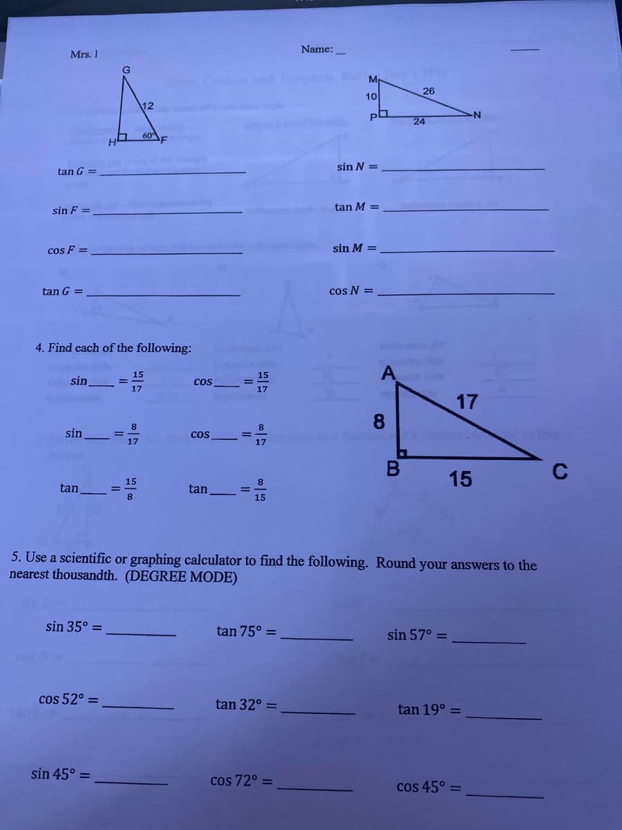 Name:
Mrs. 1
end angent
26
10
12
24
60
sin N =
tan G
tan M =
sin F
cos F =
sin M =
tan G =
cos N =
4. Find each of the following:
A
15
15
sin
Cos
17
17
17
8.
8
sin
Cos
17
17
15
C
15
8
tan
tan
%3D
15
5. Use a scientific or graphing calculator to find the following. Round your answers to the
nearest thousandth. (DEGREE MODE)
sin 35° =
tan 75° =
sin 57° =
cos 52° =
tan 32° =
tan 19° =
sin 45° =
cos 72° =
cos 45° =
