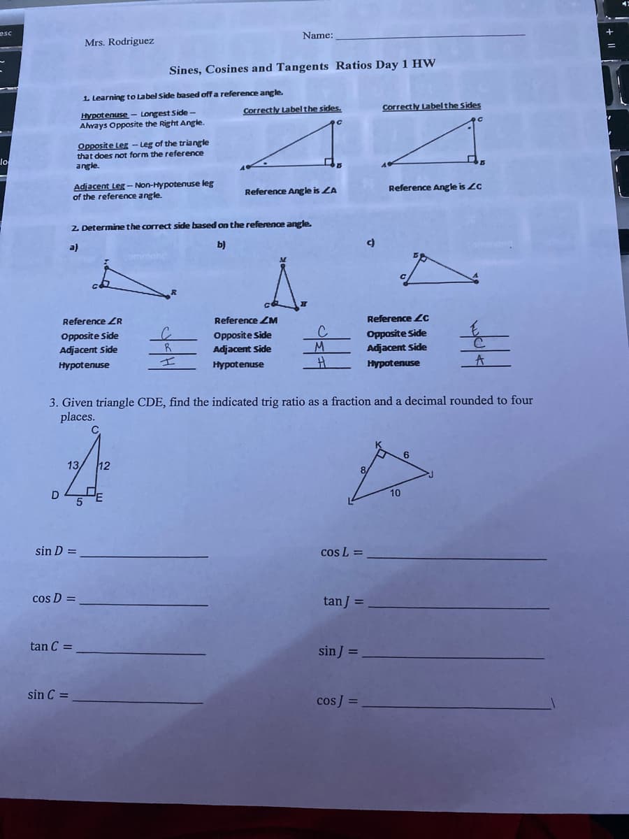 esc
Name:
Mrs. Rodriguez
Sines, Cosines and Tangents Ratios Day 1 HW
1. Learning to Label Side based off a reference angle.
Correctly Labelthe sides.
Correctly Labelthe Sides
Hypotenuse - Longest Side-
Ahvays Opposite the Right Angie.
Opposite Leg - Leg of the triangle
that does not form the reference
angle.
lo
Adjacent Leg - Non-Hypotenuse leg
of the reference angle.
Reference Angle is LC
Reference Angle is ZA
2 Determine the correct side based on the reference angle.
a)
b)
ommond
Reference ZR
Reference ZM
Reference Zc
Opposite Side
Adjacent Side
Opposite Side
Adjacent Side
C
M.
Opposite Side
Adjacent Side
Hypotenuse
Hypotenuse
Hypotenuse
A
3. Given triangle CDE, find the indicated trig ratio as a fraction and a decimal rounded to four
places.
C
13
12
8/
10
sin D =
cos L =
cos D =
tan J =
tan C =
sin J =
sin C =
cos] =
