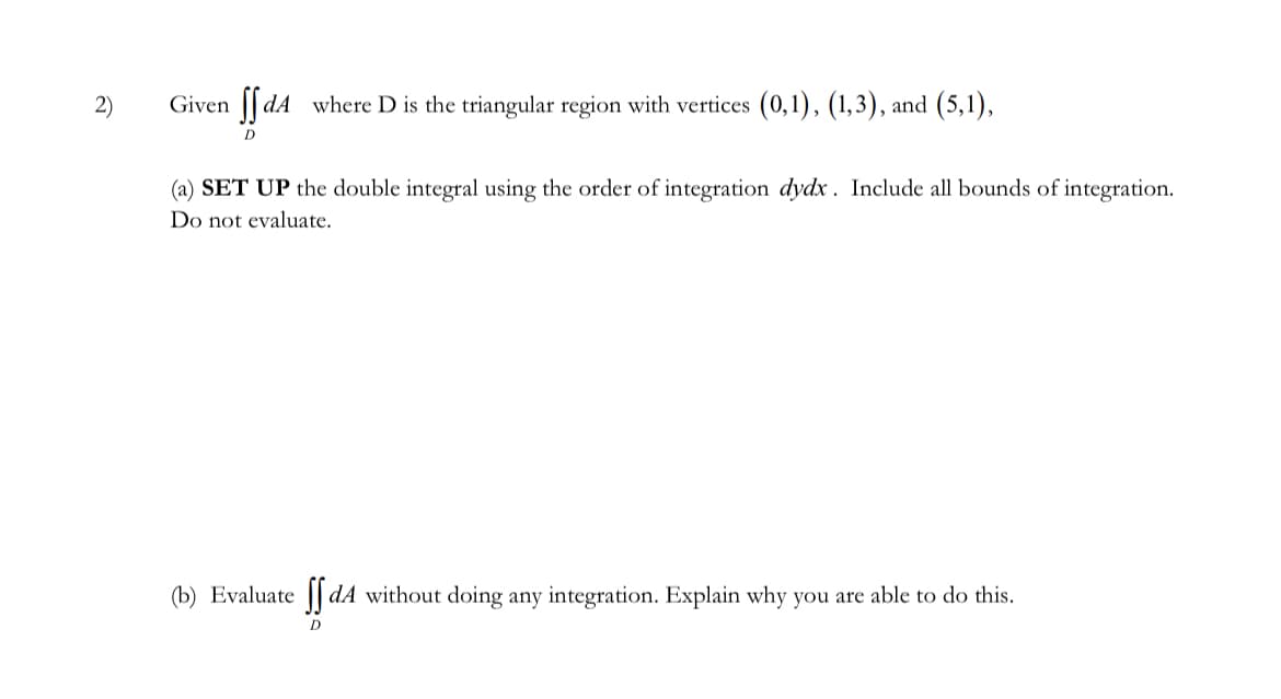 2)
Given ffdA where D is the triangular region with vertices (0,1), (1,3), and (5,1),
D
(a) SET UP the double integral using the order of integration dydx. Include all bounds of integration.
Do not evaluate.
(b) Evaluate ff dA without doing any integration. Explain why you are able to do this.
D