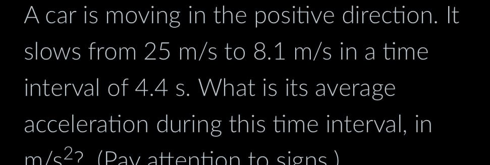 A car is moving in the positive direction. It
slows from 25 m/s to 8.1 m/s in a time
interval of 4.4 s. What is its average
acceleration during this time interval, in
m/s²? (Pay attention to signs)