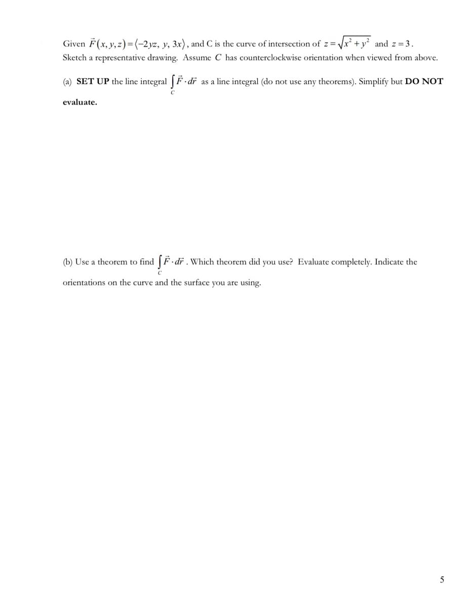 Given F(x, y, z)=(-2yz, y, 3x), and C is the curve of intersection of z=₁
and z = 3.
Sketch a representative drawing. Assume C has counterclockwise orientation when viewed from above.
(a) SET UP the line integral [F·dr
evaluate.
dr as a line integral (do not use any theorems). Simplify but DO NOT
(b) Use a theorem to find [F. dr. Which theorem did you use? Evaluate completely. Indicate the
orientations on the curve and the surface you are using.
5