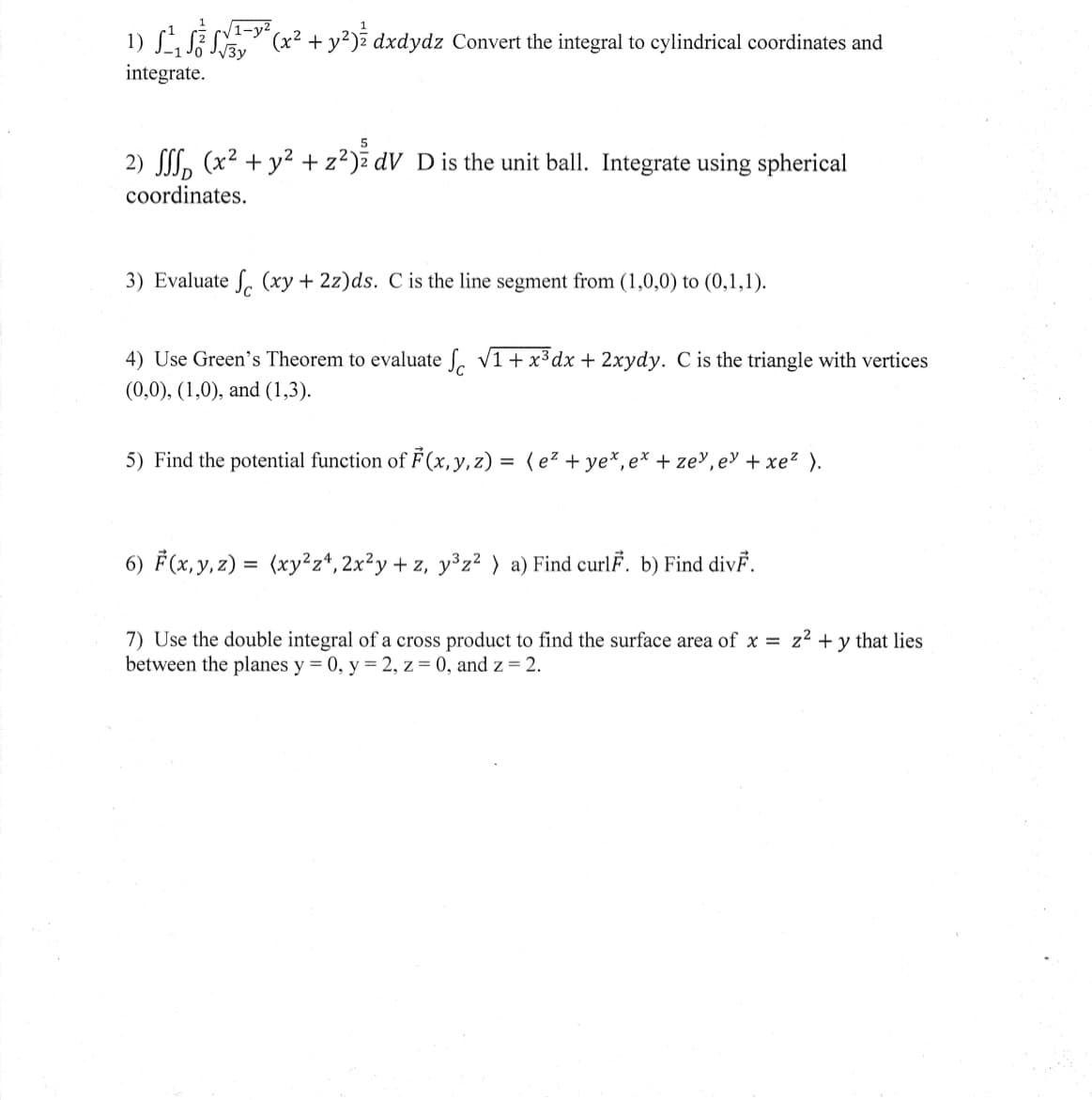 ### Calculus and Vector Analysis Problems

#### Problem 1:
\[ \int_{-1}^1 \int_0^{\sqrt{1-y^2}} \int_{\sqrt{3x}}^{3} (x^2 + y^2)^{\frac{1}{2}} \, dx \, dy \, dz \]
Convert the integral to cylindrical coordinates and integrate.

#### Problem 2:
\[ \iiint_D (x^2 + y^2 + z^2)^{\frac{5}{2}} \, dV \]
D is the unit ball. Integrate using spherical coordinates.

#### Problem 3:
Evaluate 
\[ \int_C (xy + 2z) \, ds \]
C is the line segment from (1,0,0) to (0,1,1).

#### Problem 4:
Use Green's Theorem to evaluate 
\[ \int_C \sqrt{1+x^3} \, dx + 2xy \, dy \]
C is the triangle with vertices (0,0), (1,0), and (1,3).

#### Problem 5:
Find the potential function of 
\[ \mathbf{F}(x,y,z) = (e^z + ye^x, e^x + ze^y, e^y + xe^z). \]

#### Problem 6:
\[ \mathbf{F}(x,y,z) = (xy^2z^4, 2x^2y + z, y^3z^2) \]
a) Find curl \( \mathbf{F} \).  
b) Find div \( \mathbf{F} \).

#### Problem 7:
Use the double integral of a cross product to find the surface area of \( x = z^2 + y \) that lies between the planes \( y = 0, y = 2, z = 0, \) and \( z = 2 \).

These problems involve a range of techniques from multivariable calculus, including integration in cylindrical and spherical coordinates, line integrals, Green's Theorem, potential functions, and calculating curl and divergence of vector fields. The final problem applies the concept of surface integrals to find surface areas.