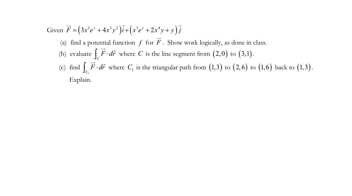 Given F = (3x²e +4x³y²)i + (x³e³ + 2x¹y+y)j
(a) find a potential function f for F. Show work logically, as done in class.
(b) evaluate fF.dr where C is the line segment from (2,0) to (3,1).
(c) find F. dr where C₁ is the triangular path from (1,3) to (2,6) to (1,6) back to (1,3).
Explain.