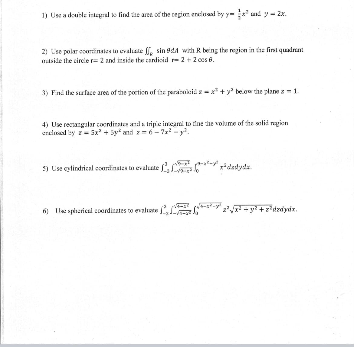 1) Use a double integral to find the area of the region enclosed by y= ÷x² and y = 2x.
2) Use polar coordinates to evaluate ff, sin OdA with R being the region in the first quadrant
outside the circle r= 2 and inside the cardioid r= 2 + 2 cos 0.
3) Find the surface area of the portion of the paraboloid z = x² + y² below the plane z = 1.
4) Use rectangular coordinates and a triple integral to fine the volume of the solid region
enclosed by z = 5x2 + 5y2 and z = 6 - 7x2 - y?.
V9-x2 c9-x2-y²
5) Use cylindrical coordinates to evaluate , S
x²dzdydx.
6) Use spherical coordinates to evaluate S, Sz SN
4-x2
4-x2-y2
z2
+ y2 + z?dzdydx.
x2
