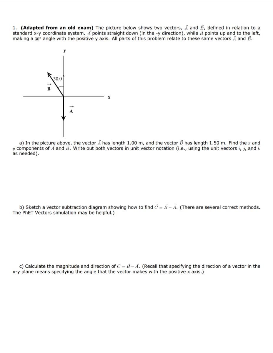 1. (Adapted from an old exam) The picture below shows two vectors, A and B, defined in relation to a
standard x-y coordinate system. A points straight down (in the -y direction), while B points up and to the left,
making a 30° angle with the positive y axis. All parts of this problem relate to these same vectors A and B.
B
30.0
A
a) In the picture above, the vector A has length 1.00 m, and the vector B has length 1.50 m. Find the x and
y components of A and B. Write out both vectors in unit vector notation (i.e., using the unit vectors î, ĵ, and k
as needed).
b) Sketch a vector subtraction diagram showing how to find C = B-A. (There are several correct methods.
The PhET Vectors simulation may be helpful.)
c) Calculate the magnitude and direction of C = B-A. (Recall that specifying the direction of a vector in the
x-y plane means specifying the angle that the vector makes with the positive x axis.)