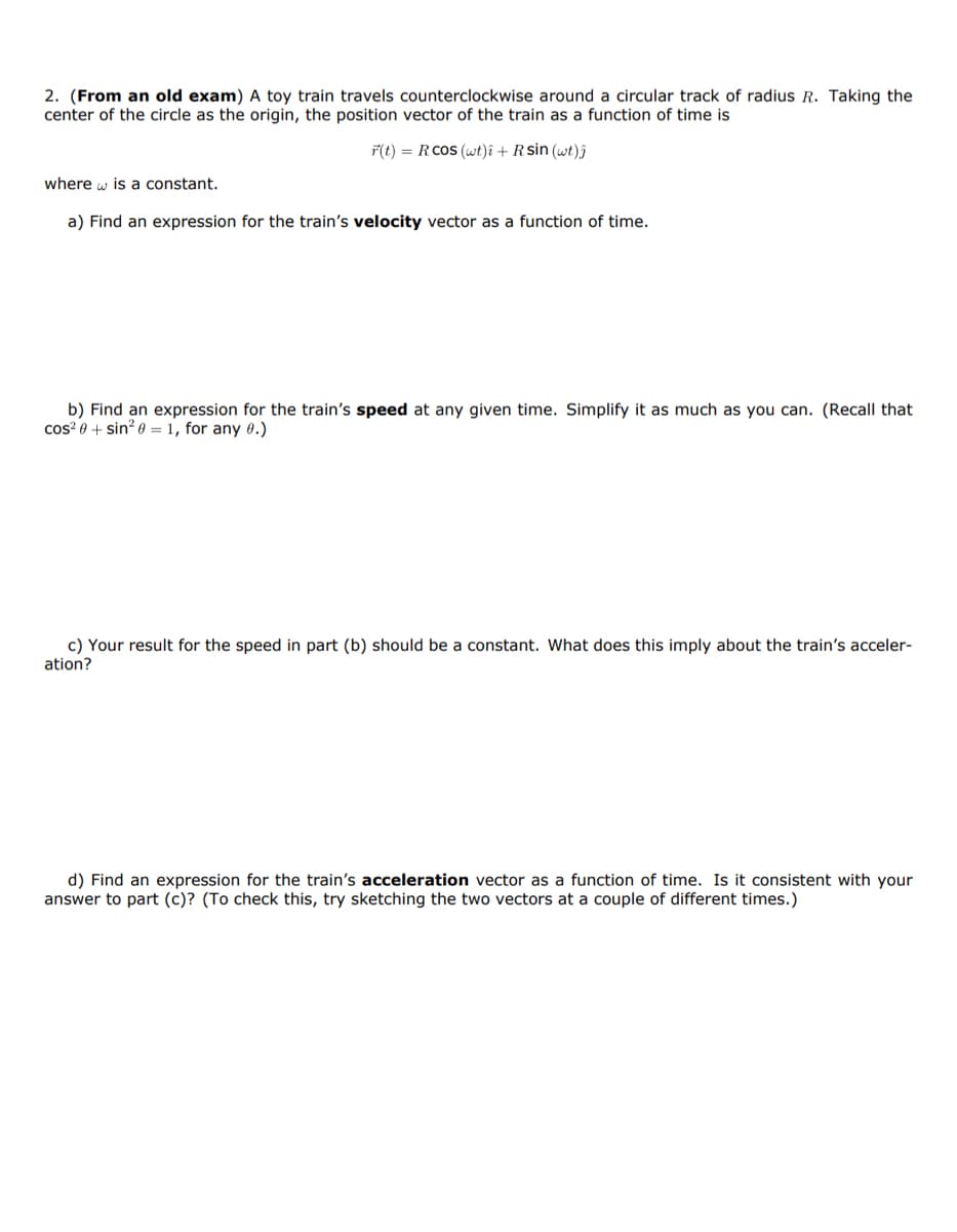 2. (From an old exam) A toy train travels counterclockwise around a circular track of radius R. Taking the
center of the circle as the origin, the position vector of the train as a function of time is
F(t) = RCOS (wt)i + R sin (wt)ĵ
where is a constant.
a) Find an expression for the train's velocity vector as a function of time.
b) Find an expression for the train's speed at any given time. Simplify it as much as you can. (Recall that
cos² 0+ sin² 0 = 1, for any 0.)
c) Your result for the speed in part (b) should be a constant. What does this imply about the train's acceler-
ation?
d) Find an expression for the train's acceleration vector as a function of time. Is it consistent with your
answer to part (c)? (To check this, try sketching the two vectors at a couple of different times.)